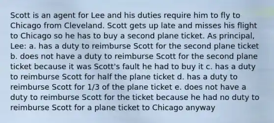 Scott is an agent for Lee and his duties require him to fly to Chicago from Cleveland. Scott gets up late and misses his flight to Chicago so he has to buy a second plane ticket. As principal, Lee: a. has a duty to reimburse Scott for the second plane ticket b. does not have a duty to reimburse Scott for the second plane ticket because it was Scott's fault he had to buy it c. has a duty to reimburse Scott for half the plane ticket d. has a duty to reimburse Scott for 1/3 of the plane ticket e. does not have a duty to reimburse Scott for the ticket because he had no duty to reimburse Scott for a plane ticket to Chicago anyway