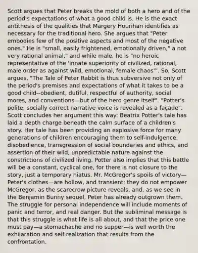 Scott argues that Peter breaks the mold of both a hero and of the period's expectations of what a good child is. He is the exact antithesis of the qualities that Margery Hourihan identifies as necessary for the traditional hero. She argues that "Peter embodies few of the positive aspects and most of the negative ones." He is "small, easily frightened, emotionally driven," a not very rational animal," and while male, he is "no heroic representative of the 'innate superiority of civilized, rational, male order as against wild, emotional, female chaos'". So, Scott argues, "The Tale of Peter Rabbit is thus subversive not only of the period's premises and expectations of what it takes to be a good child--obedient, dutiful, respectful of authority, social mores, and conventions—but of the hero genre itself". "Potter's polite, socially correct narrative voice is revealed as a façade". Scott concludes her argument this way: Beatrix Potter's tale has laid a depth charge beneath the calm surface of a children's story. Her tale has been providing an explosive force for many generations of children encouraging them to self-indulgence, disobedience, transgression of social boundaries and ethics, and assertion of their wild, unpredictable nature against the constrictions of civilized living. Potter also implies that this battle will be a constant, cyclical one, for there is not closure to the story, just a temporary hiatus. Mr. McGregor's spoils of victory—Peter's clothes—are hollow, and transient; they do not empower McGregor, as the scarecrow picture reveals, and, as we see in the Benjamin Bunny sequel, Peter has already outgrown them. The struggle for personal independence will include moments of panic and terror, and real danger. But the subliminal message is that this struggle is what life is all about, and that the price one must pay—a stomachache and no supper—is well worth the exhilaration and self-realization that results from the confrontation.