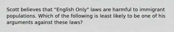 Scott believes that "English Only" laws are harmful to immigrant populations. Which of the following is least likely to be one of his arguments against these laws?