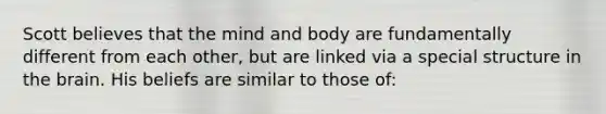 Scott believes that the mind and body are fundamentally different from each other, but are linked via a special structure in the brain. His beliefs are similar to those of: