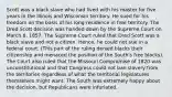 Scott was a black slave who had lived with his master for five years in the Illinois and Wisconsin territory. He sued for his freedom on the basis of his long residence in free territory. The Dred Scott decision was handed down by the Supreme Court on March 6, 1857. The Supreme Court ruled that Dred Scott was a black slave and not a citizen. Hence, he could not sue in a federal court. (This part of the ruling denied blacks their citizenship and menaced the position of the South's free blacks). The Court also ruled that the Missouri Compromise of 1820 was unconstitutional and that Congress could not ban slavery from the territories regardless of what the territorial legislatures themselves might want. The South was extremely happy about the decision, but Republicans were infuriated.