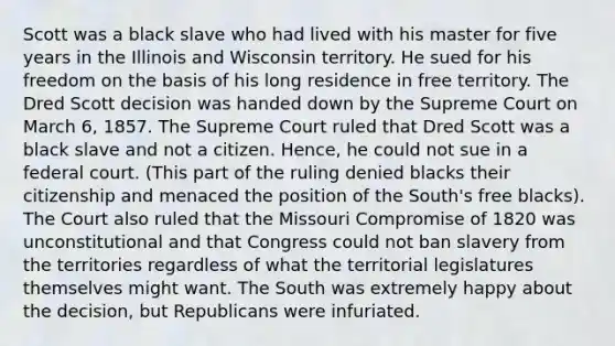 Scott was a black slave who had lived with his master for five years in the Illinois and Wisconsin territory. He sued for his freedom on the basis of his long residence in free territory. The Dred Scott decision was handed down by the Supreme Court on March 6, 1857. The Supreme Court ruled that Dred Scott was a black slave and not a citizen. Hence, he could not sue in a federal court. (This part of the ruling denied blacks their citizenship and menaced the position of the South's free blacks). The Court also ruled that the Missouri Compromise of 1820 was unconstitutional and that Congress could not ban slavery from the territories regardless of what the territorial legislatures themselves might want. The South was extremely happy about the decision, but Republicans were infuriated.