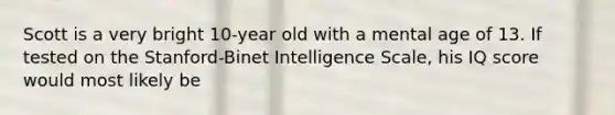 Scott is a very bright 10-year old with a mental age of 13. If tested on the Stanford-Binet Intelligence Scale, his IQ score would most likely be