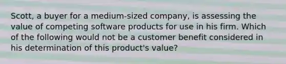 Scott, a buyer for a medium-sized company, is assessing the value of competing software products for use in his firm. Which of the following would not be a customer benefit considered in his determination of this product's value?