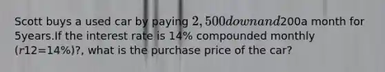 Scott buys a used car by paying 2,500 down and200a month for 5years.If the interest rate is 14% compounded monthly (𝑟12=14%)?, what is the purchase price of the car?