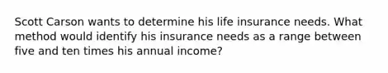 Scott Carson wants to determine his life insurance needs. What method would identify his insurance needs as a range between five and ten times his annual income?