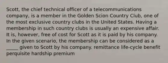 Scott, the chief technical officer of a telecommunications company, is a member in the Golden Scion Country Club, one of the most exclusive country clubs in the United States. Having a membership in such country clubs is usually an expensive affair. It is, however, free of cost for Scott as it is paid by his company. In the given scenario, the membership can be considered as a _____ given to Scott by his company. remittance life-cycle benefit perquisite hardship premium