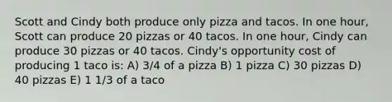 Scott and Cindy both produce only pizza and tacos. In one hour, Scott can produce 20 pizzas or 40 tacos. In one hour, Cindy can produce 30 pizzas or 40 tacos. Cindy's opportunity cost of producing 1 taco is: A) 3/4 of a pizza B) 1 pizza C) 30 pizzas D) 40 pizzas E) 1 1/3 of a taco