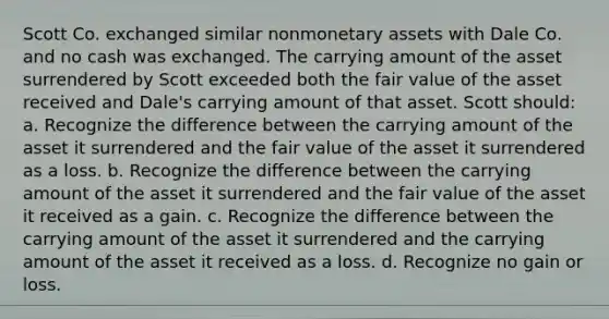 Scott Co. exchanged similar nonmonetary assets with Dale Co. and no cash was exchanged. The carrying amount of the asset surrendered by Scott exceeded both the fair value of the asset received and Dale's carrying amount of that asset. Scott should: a. Recognize the difference between the carrying amount of the asset it surrendered and the fair value of the asset it surrendered as a loss. b. Recognize the difference between the carrying amount of the asset it surrendered and the fair value of the asset it received as a gain. c. Recognize the difference between the carrying amount of the asset it surrendered and the carrying amount of the asset it received as a loss. d. Recognize no gain or loss.