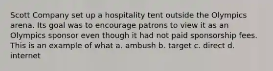 Scott Company set up a hospitality tent outside the Olympics arena. Its goal was to encourage patrons to view it as an Olympics sponsor even though it had not paid sponsorship fees. This is an example of what a. ambush b. target c. direct d. internet