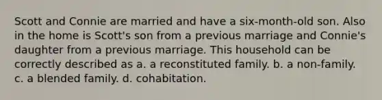 Scott and Connie are married and have a six-month-old son. Also in the home is Scott's son from a previous marriage and Connie's daughter from a previous marriage. This household can be correctly described as a. a reconstituted family. b. a non-family. c. a blended family. d. cohabitation.