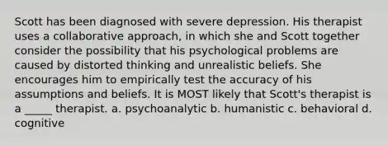 Scott has been diagnosed with severe depression. His therapist uses a collaborative approach, in which she and Scott together consider the possibility that his psychological problems are caused by distorted thinking and unrealistic beliefs. She encourages him to empirically test the accuracy of his assumptions and beliefs. It is MOST likely that Scott's therapist is a _____ therapist. a. psychoanalytic b. humanistic c. behavioral d. cognitive