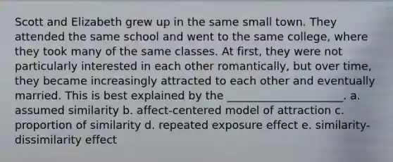 Scott and Elizabeth grew up in the same small town. They attended the same school and went to the same college, where they took many of the same classes. At first, they were not particularly interested in each other romantically, but over time, they became increasingly attracted to each other and eventually married. This is best explained by the _____________________. a. assumed similarity b. affect-centered model of attraction c. proportion of similarity d. repeated exposure effect e. similarity-dissimilarity effect