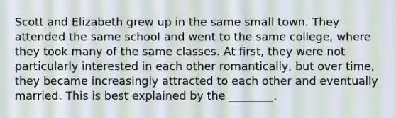 Scott and Elizabeth grew up in the same small town. They attended the same school and went to the same college, where they took many of the same classes. At first, they were not particularly interested in each other romantically, but over time, they became increasingly attracted to each other and eventually married. This is best explained by the ________.