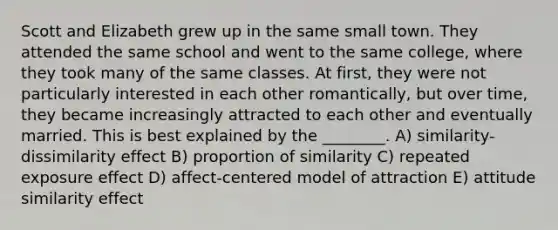 Scott and Elizabeth grew up in the same small town. They attended the same school and went to the same college, where they took many of the same classes. At first, they were not particularly interested in each other romantically, but over time, they became increasingly attracted to each other and eventually married. This is best explained by the ________. A) similarity-dissimilarity effect B) proportion of similarity C) repeated exposure effect D) affect-centered model of attraction E) attitude similarity effect