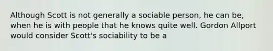 Although Scott is not generally a sociable person, he can be, when he is with people that he knows quite well. Gordon Allport would consider Scott's sociability to be a