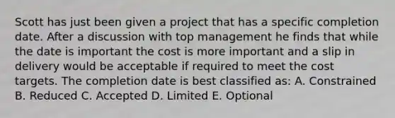 Scott has just been given a project that has a specific completion date. After a discussion with top management he finds that while the date is important the cost is more important and a slip in delivery would be acceptable if required to meet the cost targets. The completion date is best classified as: A. Constrained B. Reduced C. Accepted D. Limited E. Optional