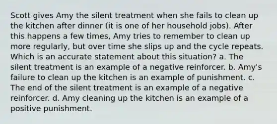 Scott gives Amy the silent treatment when she fails to clean up the kitchen after dinner (it is one of her household jobs). After this happens a few times, Amy tries to remember to clean up more regularly, but over time she slips up and the cycle repeats. Which is an accurate statement about this situation? a. The silent treatment is an example of a negative reinforcer. b. Amy's failure to clean up the kitchen is an example of punishment. c. The end of the silent treatment is an example of a negative reinforcer. d. Amy cleaning up the kitchen is an example of a positive punishment.