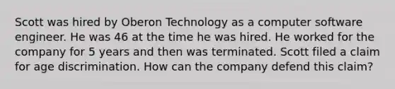 Scott was hired by Oberon Technology as a computer software engineer. He was 46 at the time he was hired. He worked for the company for 5 years and then was terminated. Scott filed a claim for age discrimination. How can the company defend this claim?