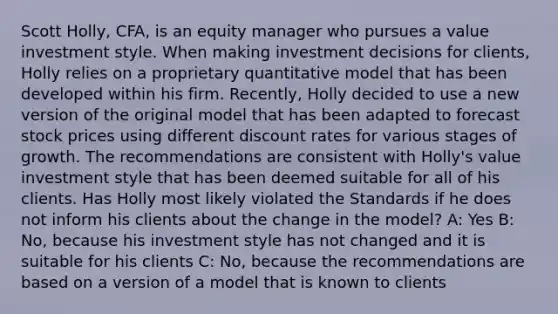 Scott Holly, CFA, is an equity manager who pursues a value investment style. When making investment decisions for clients, Holly relies on a proprietary quantitative model that has been developed within his firm. Recently, Holly decided to use a new version of the original model that has been adapted to forecast stock prices using different discount rates for various stages of growth. The recommendations are consistent with Holly's value investment style that has been deemed suitable for all of his clients. Has Holly most likely violated the Standards if he does not inform his clients about the change in the model? A: Yes B: No, because his investment style has not changed and it is suitable for his clients C: No, because the recommendations are based on a version of a model that is known to clients