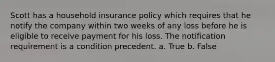 Scott has a household insurance policy which requires that he notify the company within two weeks of any loss before he is eligible to receive payment for his loss. The notification requirement is a condition precedent. a. True b. False