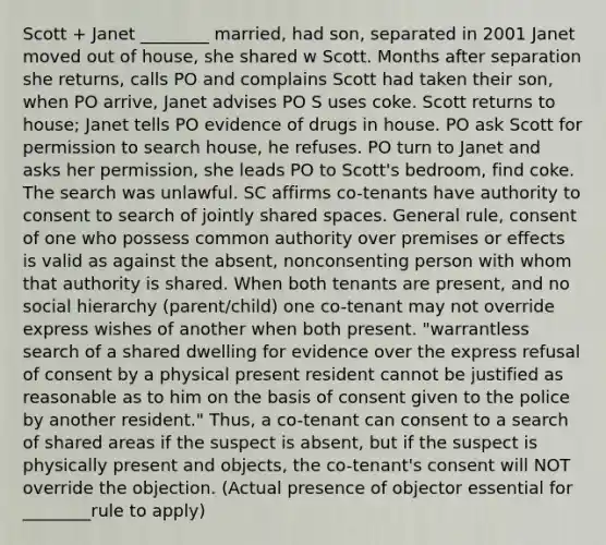 Scott + Janet ________ married, had son, separated in 2001 Janet moved out of house, she shared w Scott. Months after separation she returns, calls PO and complains Scott had taken their son, when PO arrive, Janet advises PO S uses coke. Scott returns to house; Janet tells PO evidence of drugs in house. PO ask Scott for permission to search house, he refuses. PO turn to Janet and asks her permission, she leads PO to Scott's bedroom, find coke. The search was unlawful. SC affirms co-tenants have authority to consent to search of jointly shared spaces. General rule, consent of one who possess common authority over premises or effects is valid as against the absent, nonconsenting person with whom that authority is shared. When both tenants are present, and no social hierarchy (parent/child) one co-tenant may not override express wishes of another when both present. "warrantless search of a shared dwelling for evidence over the express refusal of consent by a physical present resident cannot be justified as reasonable as to him on the basis of consent given to the police by another resident." Thus, a co-tenant can consent to a search of shared areas if the suspect is absent, but if the suspect is physically present and objects, the co-tenant's consent will NOT override the objection. (Actual presence of objector essential for ________rule to apply)