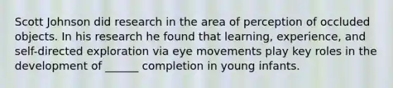 Scott Johnson did research in the area of perception of occluded objects. In his research he found that learning, experience, and self-directed exploration via eye movements play key roles in the development of ______ completion in young infants.