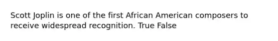 Scott Joplin is one of the first African American composers to receive widespread recognition. True False