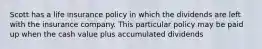 Scott has a life insurance policy in which the dividends are left with the insurance company. This particular policy may be paid up when the cash value plus accumulated dividends