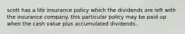 scott has a life insurance policy which the dividends are left with the insurance company. this particular policy may be paid up when the cash value plus accumulated dividends..