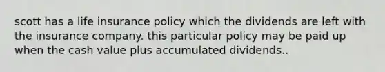 scott has a life insurance policy which the dividends are left with the insurance company. this particular policy may be paid up when the cash value plus accumulated dividends..