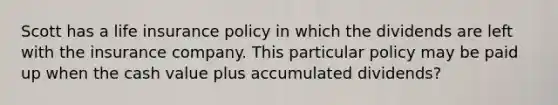 Scott has a life insurance policy in which the dividends are left with the insurance company. This particular policy may be paid up when the cash value plus accumulated dividends?