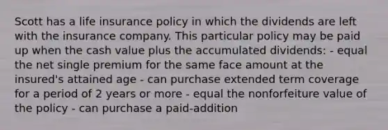 Scott has a life insurance policy in which the dividends are left with the insurance company. This particular policy may be paid up when the cash value plus the accumulated dividends: - equal the net single premium for the same face amount at the insured's attained age - can purchase extended term coverage for a period of 2 years or more - equal the nonforfeiture value of the policy - can purchase a paid-addition