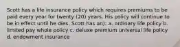 Scott has a life insurance policy which requires premiums to be paid every year for twenty (20) years. His policy will continue to be in effect until he dies. Scott has an): a. ordinary life policy b. limited pay whole policy c. deluxe premium universal life policy d. endowment insurance