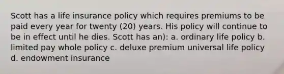 Scott has a life insurance policy which requires premiums to be paid every year for twenty (20) years. His policy will continue to be in effect until he dies. Scott has an): a. ordinary life policy b. limited pay whole policy c. deluxe premium universal life policy d. endowment insurance