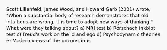 Scott Lilienfeld, James Wood, and Howard Garb (2001) wrote, "When a substantial body of research demonstrates that old intuitions are wrong, it is time to adopt new ways of thinking." What were they talking about? a) MRI test b) Rorschach inkblot test c) Freud's work on the id and ego d) Psychodynamic theories e) Modern views of the unconscious