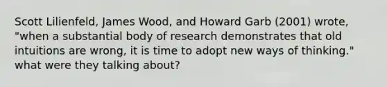 Scott Lilienfeld, James Wood, and Howard Garb (2001) wrote, "when a substantial body of research demonstrates that old intuitions are wrong, it is time to adopt new ways of thinking." what were they talking about?