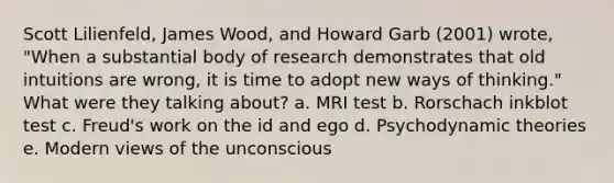 Scott Lilienfeld, James Wood, and Howard Garb (2001) wrote, "When a substantial body of research demonstrates that old intuitions are wrong, it is time to adopt new ways of thinking." What were they talking about? a. MRI test b. Rorschach inkblot test c. Freud's work on the id and ego d. Psychodynamic theories e. Modern views of the unconscious