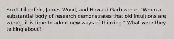 Scott Lilienfeld, James Wood, and Howard Garb wrote, "When a substantial body of research demonstrates that old intuitions are wrong, it is time to adopt new ways of thinking." What were they talking about?