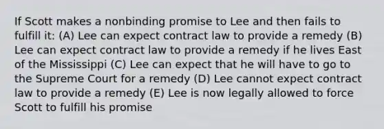 If Scott makes a nonbinding promise to Lee and then fails to fulfill it: (A) Lee can expect contract law to provide a remedy (B) Lee can expect contract law to provide a remedy if he lives East of the Mississippi (C) Lee can expect that he will have to go to the Supreme Court for a remedy (D) Lee cannot expect contract law to provide a remedy (E) Lee is now legally allowed to force Scott to fulfill his promise