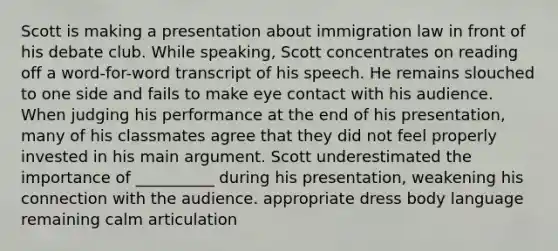 Scott is making a presentation about immigration law in front of his debate club. While speaking, Scott concentrates on reading off a word-for-word transcript of his speech. He remains slouched to one side and fails to make eye contact with his audience. When judging his performance at the end of his presentation, many of his classmates agree that they did not feel properly invested in his main argument. Scott underestimated the importance of __________ during his presentation, weakening his connection with the audience. appropriate dress body language remaining calm articulation