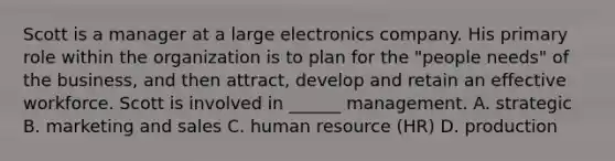 Scott is a manager at a large electronics company. His primary role within the organization is to plan for the "people needs" of the business, and then attract, develop and retain an effective workforce. Scott is involved in ______ management. A. strategic B. marketing and sales C. human resource (HR) D. production