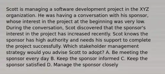 Scott is managing a software development project in the XYZ organization. He was having a conversation with his sponsor, whose interest in the project at the beginning was very low. During the conversation, Scot discovered that the sponsor's interest in the project has increased recently. Scot knows the sponsor has high authority and needs his support to complete the project successfully. Which stakeholder management strategy would you advise Scott to adopt? A. Be meeting the sponsor every day B. Keep the sponsor informed C. Keep the sponsor satisfied D. Manage the sponsor closely