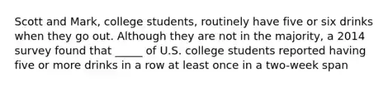 Scott and Mark, college students, routinely have five or six drinks when they go out. Although they are not in the majority, a 2014 survey found that _____ of U.S. college students reported having five or more drinks in a row at least once in a two-week span