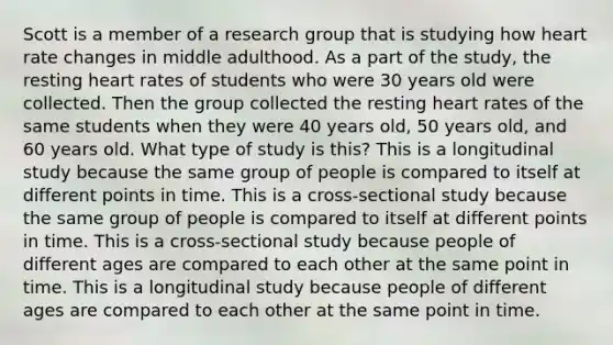 Scott is a member of a research group that is studying how heart rate changes in middle adulthood. As a part of the study, the resting heart rates of students who were 30 years old were collected. Then the group collected the resting heart rates of the same students when they were 40 years old, 50 years old, and 60 years old. What type of study is this? This is a longitudinal study because the same group of people is compared to itself at different points in time. This is a cross-sectional study because the same group of people is compared to itself at different points in time. This is a cross-sectional study because people of different ages are compared to each other at the same point in time. This is a longitudinal study because people of different ages are compared to each other at the same point in time.