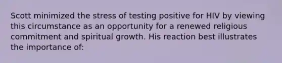 Scott minimized the stress of testing positive for HIV by viewing this circumstance as an opportunity for a renewed religious commitment and spiritual growth. His reaction best illustrates the importance of: