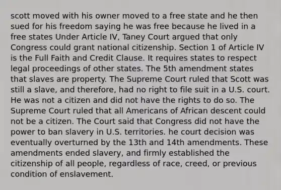 scott moved with his owner moved to a free state and he then sued for his freedom saying he was free because he lived in a free states Under Article IV, Taney Court argued that only Congress could grant national citizenship. Section 1 of Article IV is the Full Faith and Credit Clause. It requires states to respect legal proceedings of other states. The 5th amendment states that slaves are property. The Supreme Court ruled that Scott was still a slave, and therefore, had no right to file suit in a U.S. court. He was not a citizen and did not have the rights to do so. The Supreme Court ruled that all Americans of African descent could not be a citizen. The Court said that Congress did not have the power to ban slavery in U.S. territories. he court decision was eventually overturned by the 13th and 14th amendments. These amendments ended slavery, and firmly established the citizenship of all people, regardless of race, creed, or previous condition of enslavement.