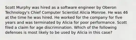 Scott Murphy was hired as a software engineer by Oberon Technology's Chief Computer Scientist Alicia Monroe. He was 46 at the time he was hired. He worked for the company for five years and was terminated by Alicia for poor performance. Scott filed a claim for age discrimination. Which of the following defenses is most likely to be used by Alicia in this case?