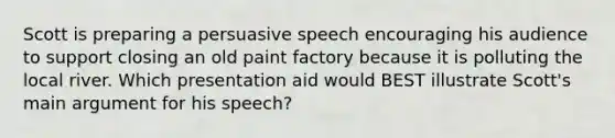 Scott is preparing a persuasive speech encouraging his audience to support closing an old paint factory because it is polluting the local river. Which presentation aid would BEST illustrate Scott's main argument for his speech?