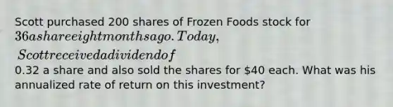 Scott purchased 200 shares of Frozen Foods stock for 36 a share eight months ago. Today, Scott received a dividend of0.32 a share and also sold the shares for 40 each. What was his annualized rate of return on this investment?